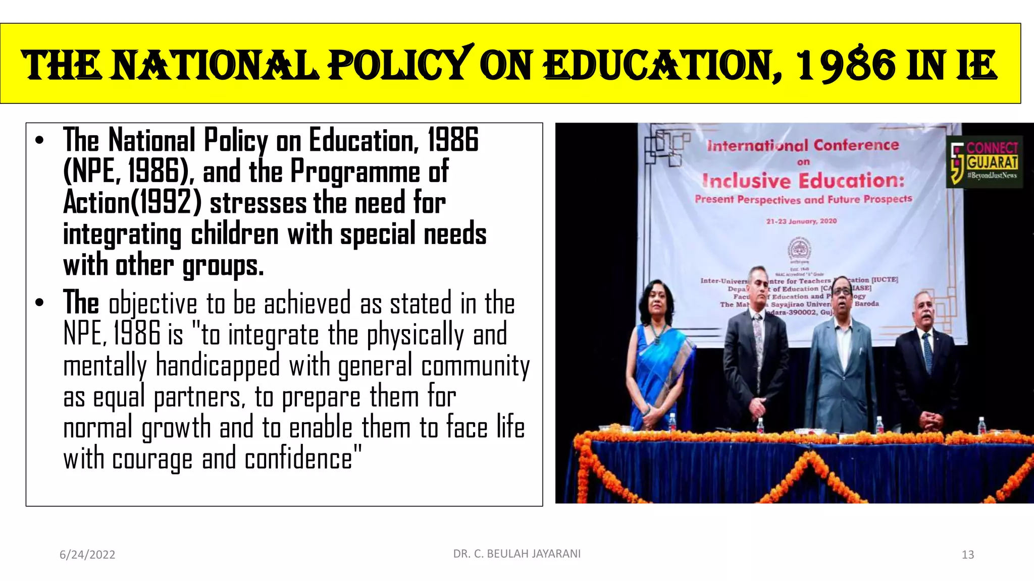 The National Policy on Education, 1986 In IE
• The National Policy on Education, 1986
(NPE, 1986), and the Programme of
Action(1992) stresses the need for
integrating children with special needs
with other groups.
• The objective to be achieved as stated in the
NPE, 1986 is "to integrate the physically and
mentally handicapped with general community
as equal partners, to prepare them for
normal growth and to enable them to face life
with courage and confidence"
6/24/2022 DR. C. BEULAH JAYARANI 13
 