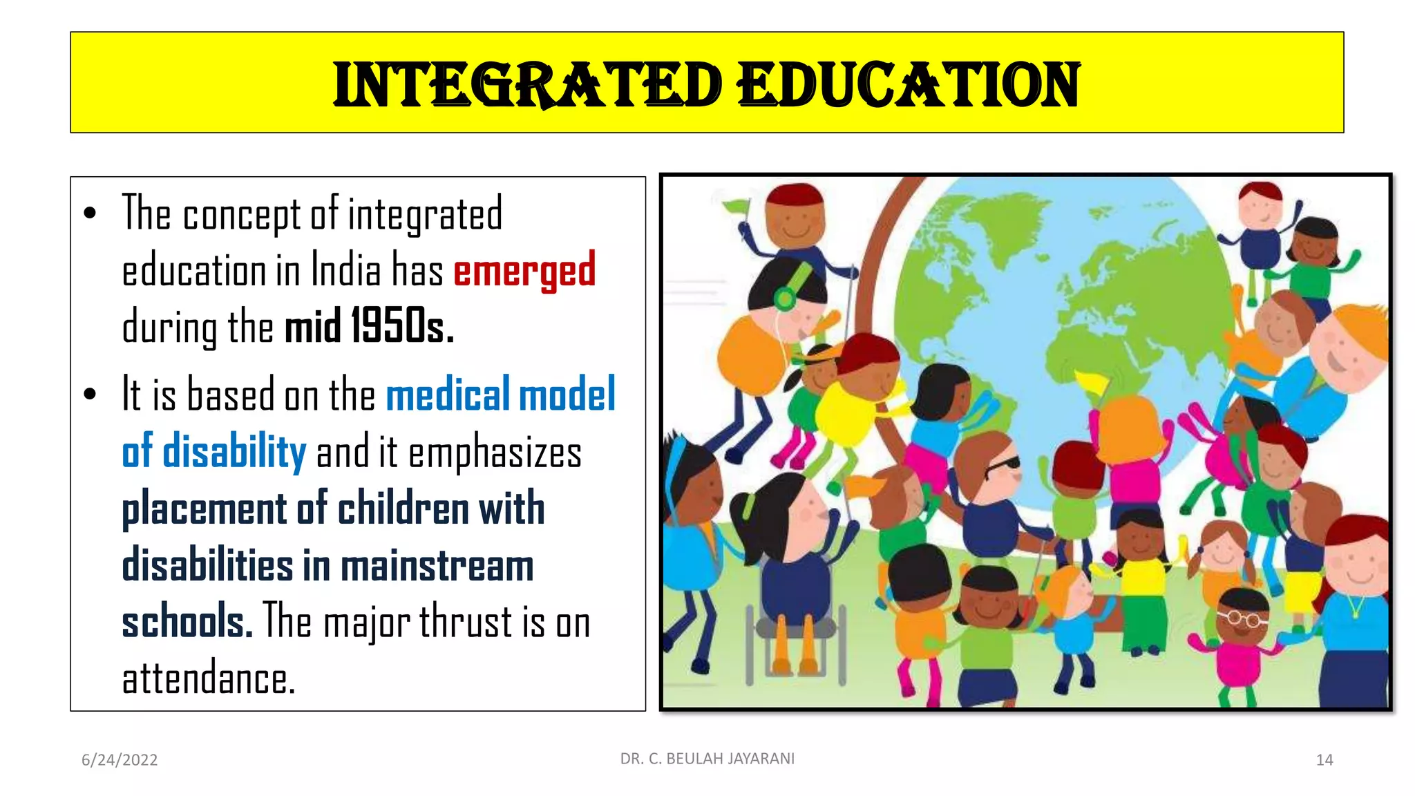 Integrated Education
• The concept of integrated
education in India has emerged
during the mid 1950s.
• It is based on the medical model
of disability and it emphasizes
placement of children with
disabilities in mainstream
schools. The major thrust is on
attendance.
6/24/2022 DR. C. BEULAH JAYARANI 14
 