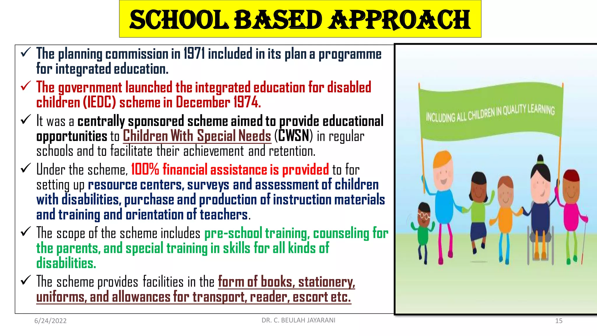 School Based Approach
 The planning commission in 1971 included in its plan a programme
for integrated education.
 The government launched the integrated education for disabled
children (IEDC) scheme in December 1974.
 It was a centrally sponsored scheme aimed to provide educational
opportunities to Children With Special Needs (CWSN) in regular
schools and to facilitate their achievement and retention.
 Under the scheme, 100% financial assistance is provided to for
setting up resource centers, surveys and assessment of children
with disabilities, purchase and production of instruction materials
and training and orientation of teachers.
 The scope of the scheme includes pre-school training, counseling for
the parents, and special training in skills for all kinds of
disabilities.
 The scheme provides facilities in the form of books, stationery,
uniforms, and allowances for transport, reader, escort etc.
6/24/2022 DR. C. BEULAH JAYARANI 15
 