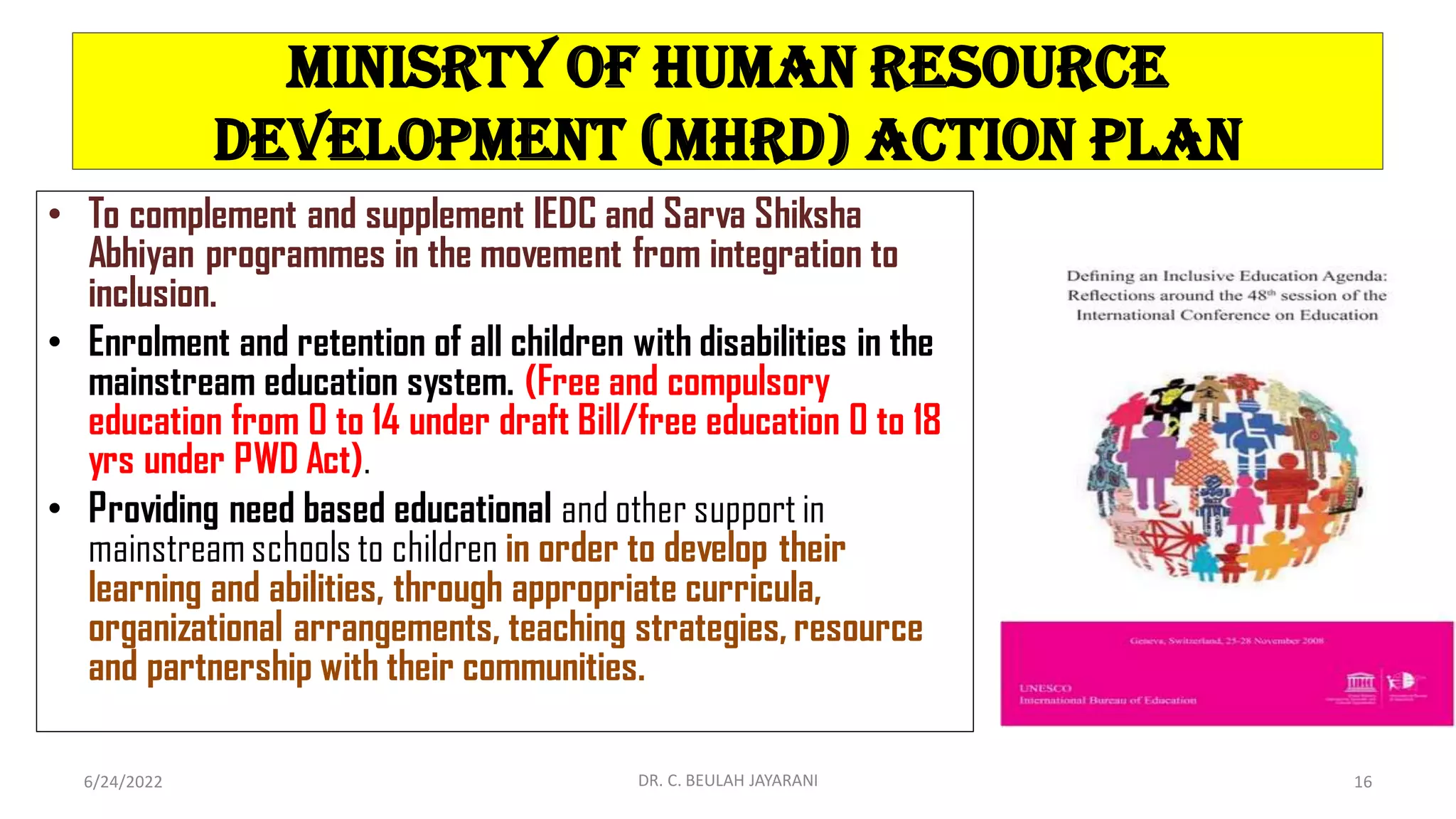 MINISRTY OF HUMAN RESOURCE
DEVELOPMENT (MHRD) ACTION PLAN
• To complement and supplement IEDC and Sarva Shiksha
Abhiyan programmes in the movement from integration to
inclusion.
• Enrolment and retention of all children with disabilities in the
mainstream education system. (Free and compulsory
education from 0 to 14 under draft Bill/free education 0 to 18
yrs under PWD Act).
• Providing need based educational and other support in
mainstreamschools to children in order to develop their
learning and abilities, through appropriate curricula,
organizational arrangements, teaching strategies, resource
and partnership with their communities.
6/24/2022 DR. C. BEULAH JAYARANI 16
 