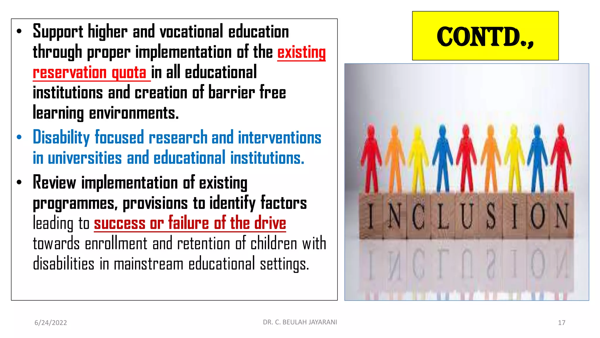 Contd.,
• Support higher and vocational education
through proper implementation of the existing
reservation quota in all educational
institutions and creation of barrier free
learning environments.
• Disability focused research and interventions
in universities and educational institutions.
• Review implementation of existing
programmes, provisions to identify factors
leading to success or failure of the drive
towards enrollment and retention of children with
disabilities in mainstream educational settings.
6/24/2022 DR. C. BEULAH JAYARANI 17
 