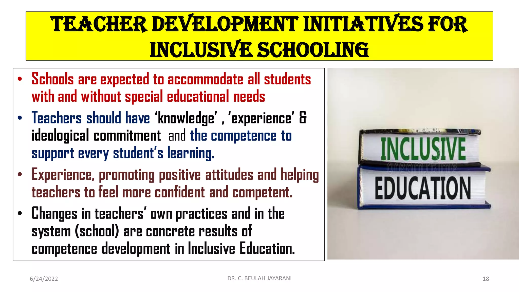 Teacher Development Initiatives for
Inclusive Schooling
• Schools are expected to accommodate all students
with and without special educational needs
• Teachers should have ‘knowledge’ , ‘experience’ &
ideological commitment and the competence to
support every student’s learning.
• Experience, promoting positive attitudes and helping
teachers to feel more confident and competent.
• Changes in teachers’ own practices and in the
system (school) are concrete results of
competence development in Inclusive Education.
6/24/2022 DR. C. BEULAH JAYARANI 18
 