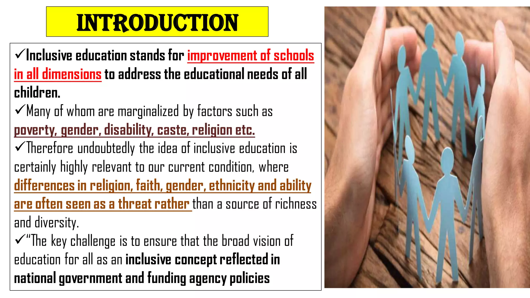 INTRODUCTION
Inclusive education stands for improvement of schools
in all dimensions to address the educational needs of all
children.
Many of whom are marginalized by factors such as
poverty, gender, disability, caste, religion etc.
Therefore undoubtedly the idea of inclusive education is
certainly highly relevant to our current condition, where
differences in religion, faith, gender, ethnicity and ability
are often seen as a threat rather than a source of richness
and diversity.
“The key challenge is to ensure that the broad vision of
education for all as an inclusive concept reflected in
national government and funding agency policies
 
