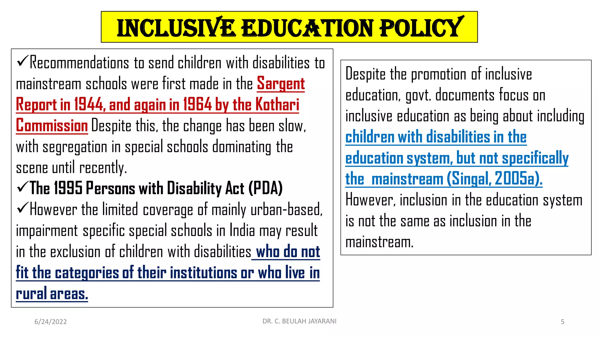 Inclusive Education Policy
6/24/2022 5
DR. C. BEULAH JAYARANI
Recommendations to send children with disabilities to
mainstream schools were first made in the Sargent
Report in 1944, and again in 1964 by the Kothari
Commission Despite this, the change has been slow,
with segregation in special schools dominating the
scene until recently.
The 1995 Persons with Disability Act (PDA)
However the limited coverage of mainly urban-based,
impairment specific special schools in India may result
in the exclusion of children with disabilities who do not
fit the categories of their institutions or who live in
rural areas.
Despite the promotion of inclusive
education, govt. documents focus on
inclusive education as being about including
children with disabilities in the
education system, but not specifically
the mainstream (Singal, 2005a).
However, inclusion in the education system
is not the same as inclusion in the
mainstream.
 