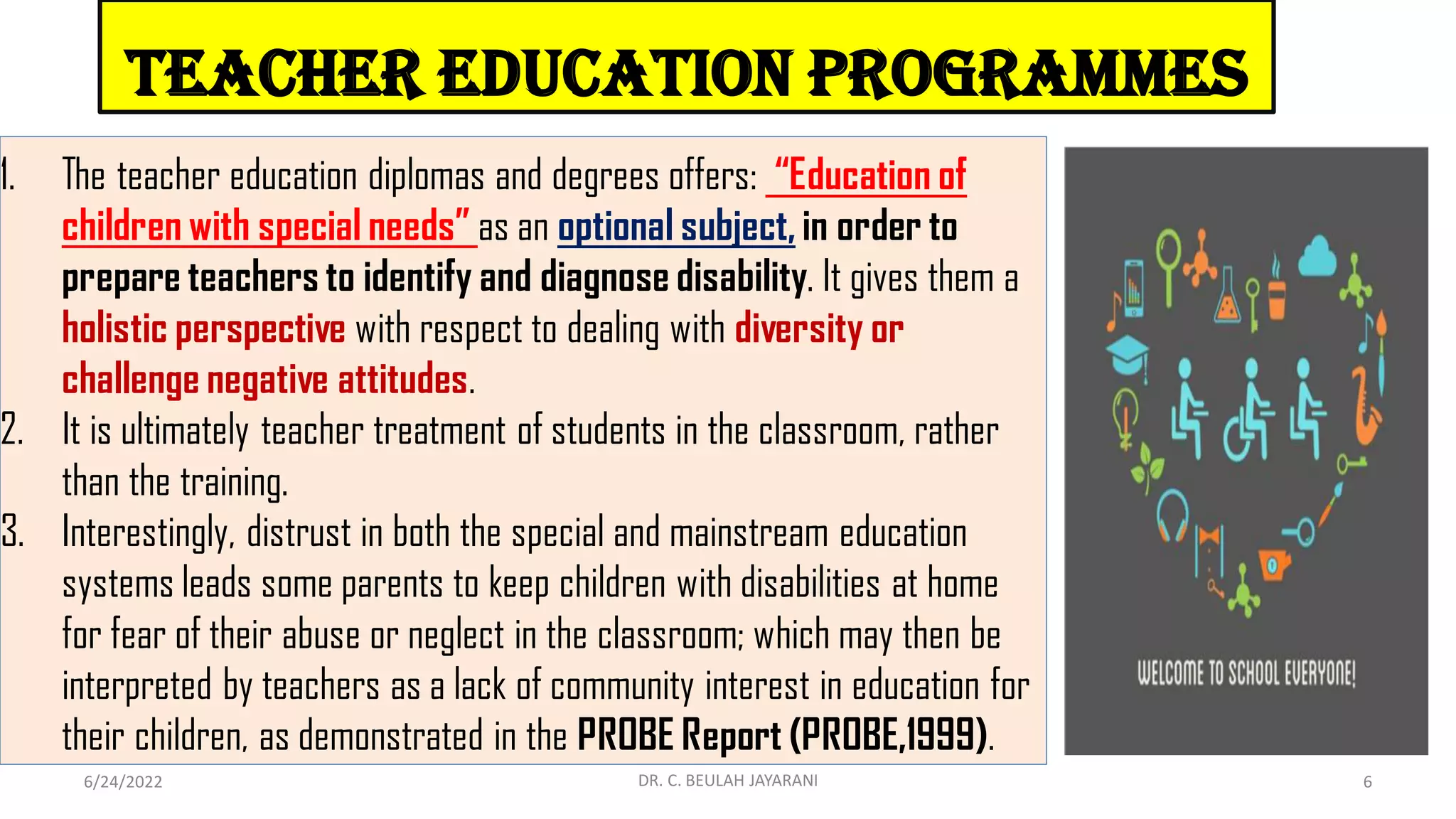 Teacher Education Programmes
1. The teacher education diplomas and degrees offers: “Education of
children with special needs” as an optional subject, in order to
prepare teachers to identify and diagnose disability. It gives them a
holistic perspective with respect to dealing with diversity or
challenge negative attitudes.
2. It is ultimately teacher treatment of students in the classroom, rather
than the training.
3. Interestingly, distrust in both the special and mainstream education
systems leads some parents to keep children with disabilities at home
for fear of their abuse or neglect in the classroom; which may then be
interpreted by teachers as a lack of community interest in education for
their children, as demonstrated in the PROBE Report (PROBE,1999).
6/24/2022 6
DR. C. BEULAH JAYARANI
 