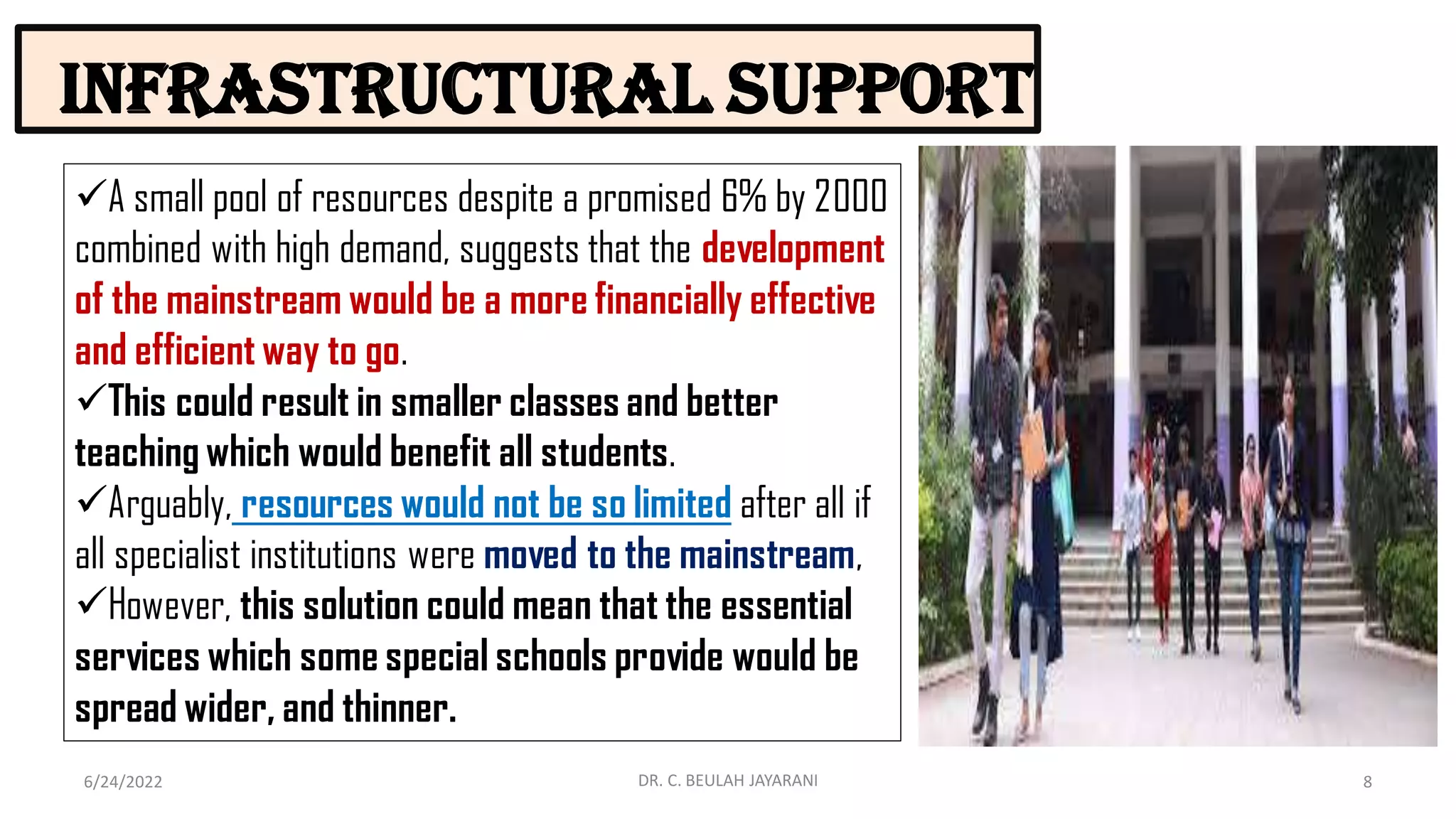Infrastructural support
6/24/2022 8
DR. C. BEULAH JAYARANI
A small pool of resources despite a promised 6% by 2000
combined with high demand, suggests that the development
of the mainstream would be a more financially effective
and efficient way to go.
This could result in smaller classes and better
teaching which would benefit all students.
Arguably, resources would not be so limited after all if
all specialist institutions were moved to the mainstream,
However, this solution could mean that the essential
services which some special schools provide would be
spread wider, and thinner.
 
