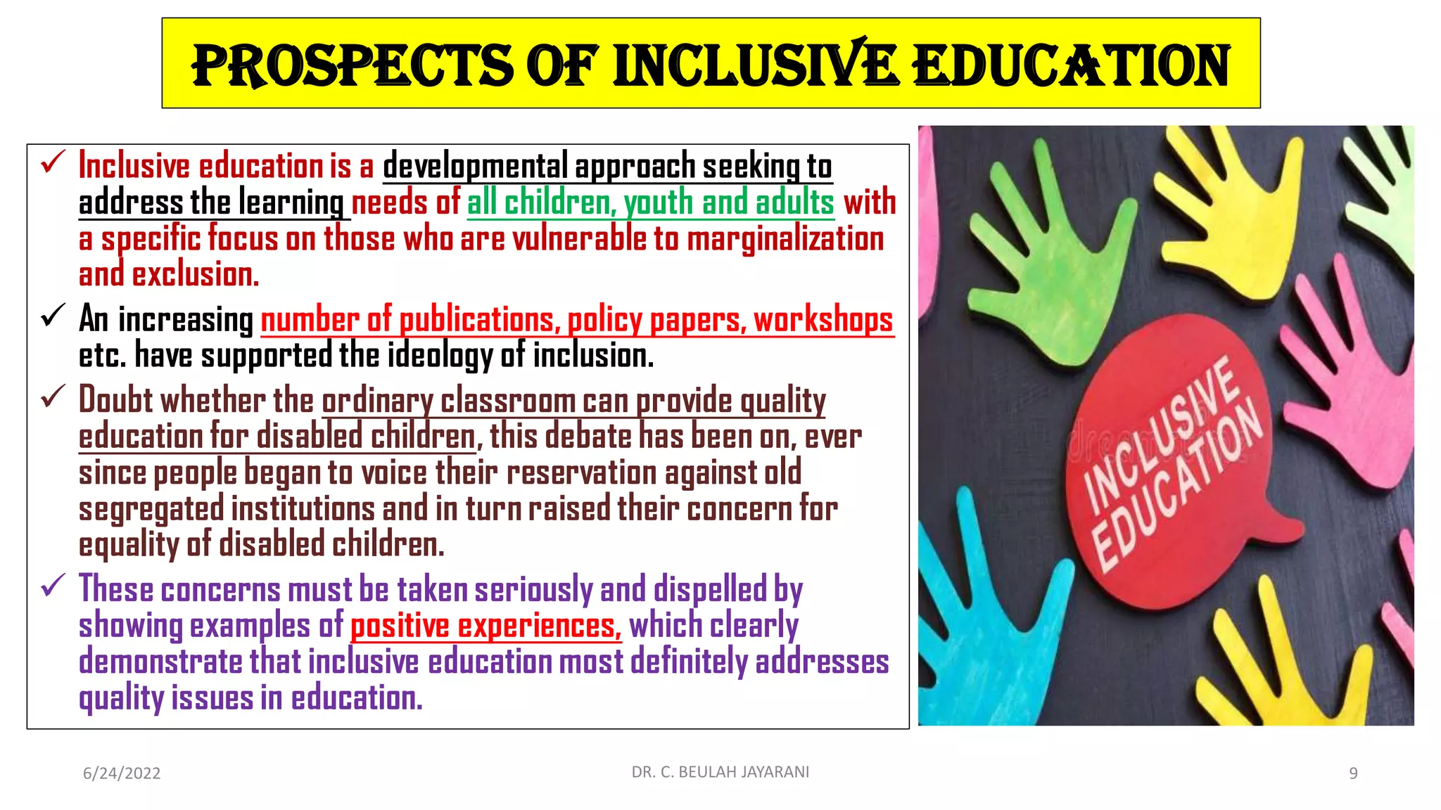 Prospects of Inclusive Education
 Inclusive education is a developmental approach seeking to
address the learning needs of all children, youth and adults with
a specific focus on those who are vulnerable to marginalization
and exclusion.
 An increasing number of publications, policy papers, workshops
etc. have supported the ideology of inclusion.
 Doubt whether the ordinary classroom can provide quality
education for disabled children, this debate has been on, ever
since people began to voice their reservation against old
segregated institutions and in turn raised their concern for
equality of disabled children.
 These concerns must be taken seriously and dispelled by
showing examples of positive experiences, which clearly
demonstrate that inclusive education most definitely addresses
quality issues in education.
6/24/2022 DR. C. BEULAH JAYARANI 9
 