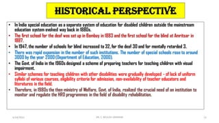 Historical Perspective
• In India special education as a separate system of education for disabled children outside the mainstream
education system evolved way back in 1880s.
• The first school for the deaf was set up in Bombay in 1883 and the first school for the blind at Amritsar in
1887.
• In 1947, the number of schools for blind increased to 32, for the deaf 30 and for mentally retarded 3.
• There was rapid expansion in the number of such institutions. The number of special schools rose to around
3000 by the year 2000 (Department of Education, 2000).
• The Govt. of India in the 1960s designed a scheme of preparing teachers for teaching children with visual
impairment.
• Similar schemes for teaching children with other disabilities were gradually developed - of lack of uniform
syllabi of various courses, eligibility criteria for admission, non-availability of teacher educators and
literatures in the field.
• Therefore, in 1980s the then ministry of Welfare, Govt. of India, realized the crucial need of an institution to
monitor and regulate the HRD programmes in the field of disability rehabilitation.
6/24/2022 DR. C. BEULAH JAYARANI 12
 