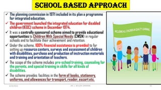 School Based Approach
 The planning commission in 1971 included in its plan a programme
for integrated education.
 The government launched the integrated education for disabled
children (IEDC) scheme in December 1974.
 It was a centrally sponsored scheme aimed to provide educational
opportunities to Children With Special Needs (CWSN) in regular
schools and to facilitate their achievement and retention.
 Under the scheme, 100% financial assistance is provided to for
setting up resource centers, surveys and assessment of children
with disabilities, purchase and production of instruction materials
and training and orientation of teachers.
 The scope of the scheme includes pre-school training, counseling for
the parents, and special training in skills for all kinds of
disabilities.
 The scheme provides facilities in the form of books, stationery,
uniforms, and allowances for transport, reader, escort etc.
6/24/2022 DR. C. BEULAH JAYARANI 15
 