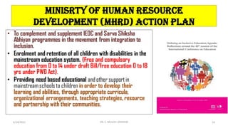 MINISRTY OF HUMAN RESOURCE
DEVELOPMENT (MHRD) ACTION PLAN
• To complement and supplement IEDC and Sarva Shiksha
Abhiyan programmes in the movement from integration to
inclusion.
• Enrolment and retention of all children with disabilities in the
mainstream education system. (Free and compulsory
education from 0 to 14 under draft Bill/free education 0 to 18
yrs under PWD Act).
• Providing need based educational and other support in
mainstreamschools to children in order to develop their
learning and abilities, through appropriate curricula,
organizational arrangements, teaching strategies, resource
and partnership with their communities.
6/24/2022 DR. C. BEULAH JAYARANI 16
 