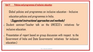 Unit V Policies and programmes of inclusive education
Global policies and programmes on inclusive education - Inclusive
education policies and programmes in India.
(Suggested instructional approaches and methods)
i) Student seminar/Teacher talk on the UNESCO’s initiatives for
inclusive education.
ii) Presentation of report based on group discussion with respect to the
Government of India and State Governments’ initiatives for inclusive
education.)
DR. C. BEULAH JAYARANI
 