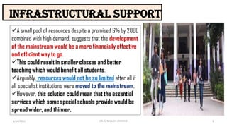 Infrastructural support
6/24/2022 8
DR. C. BEULAH JAYARANI
A small pool of resources despite a promised 6% by 2000
combined with high demand, suggests that the development
of the mainstream would be a more financially effective
and efficient way to go.
This could result in smaller classes and better
teaching which would benefit all students.
Arguably, resources would not be so limited after all if
all specialist institutions were moved to the mainstream,
However, this solution could mean that the essential
services which some special schools provide would be
spread wider, and thinner.
 