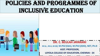 Policies and programmes of
inclusive education
DR. C. BEULAH JAYARANI
M.Sc., M.A, M.Ed, M.Phil (Edn), M.Phil (ZOO), NET, Ph.D
ASST. PROFESSOR,
LOYOLA COLLEGE OF EDUCATION, CHENNAI - 34
 