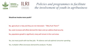 Policies and programmes to facilitate
the involvement of youth in agribusiness
Should we involve more youth?
No, agricultu...
