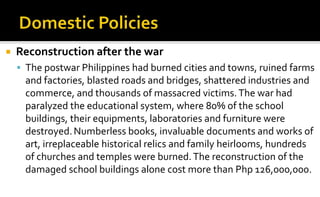   Reconstruction after the war
     The postwar Philippines had burned cities and towns, ruined farms
     and factorie...