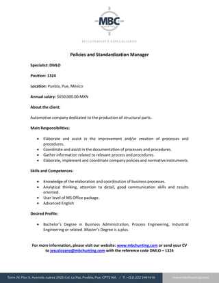 Policies and Standardization Manager
Specialist: DMLO
Position: 1324
Location: Puebla, Pue, México
Annual salary: $650,000.00 MXN
About the client:
Automotive company dedicated to the production of structural parts.
Main Responsibilities:
 Elaborate and assist in the improvement and/or creation of processes and
procedures.
 Coordinate and assist in the documentation of processes and procedures.
 Gather information related to relevant process and procedures.
 Elaborate, implement and coordinate company policies and normative instruments.
Skills and Competences:
 Knowledge of the elaboration and coordination of business processes.
 Analytical thinking, attention to detail, good communication skills and results
oriented.
 User level of MS Office package.
 Advanced English
Desired Profile:
 Bachelor’s Degree in Business Administration, Process Engineering, Industrial
Engineering or related. Master’s Degree is a plus.
For more information, please visit our website: www.mbchunting.com or send your CV
to jesuslozano@mbchunting.com with the reference code DMLO – 1324
 