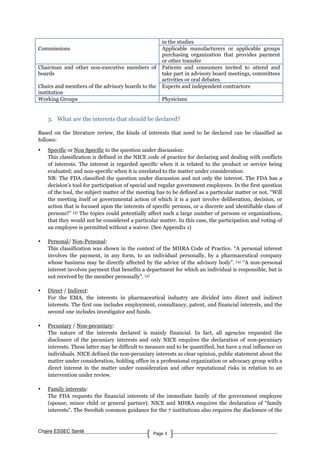 Chaire ESSEC Santé Page 3
in the studies
Commissions Applicable manufacturers or applicable groups
purchasing organization that provides payment
or other transfer
Chairman and other non-executive members of
boards
Patients and consumers invited to attend and
take part in advisory board meetings, committees
activities or oral debates
Chairs and members of the advisory boards to the
institution
Experts and independent contractors
Working Groups Physicians
3. What are the interests that should be declared?
Based on the literature review, the kinds of interests that need to be declared can be classified as
follows:
• Specific or Non Specific to the question under discussion:
This classification is defined in the NICE code of practice for declaring and dealing with conflicts
of interests. The interest is regarded specific when it is related to the product or service being
evaluated; and non-specific when it is unrelated to the matter under consideration.
NB: The FDA classified the question under discussion and not only the interest. The FDA has a
decision’s tool for participation of special and regular government employees. In the first question
of the tool, the subject matter of the meeting has to be defined as a particular matter or not. “Will
the meeting itself or governmental action of which it is a part involve deliberation, decision, or
action that is focused upon the interests of specific persons, or a discrete and identifiable class of
persons?” [3] The topics could potentially affect such a large number of persons or organizations,
that they would not be considered a particular matter. In this case, the participation and voting of
an employee is permitted without a waiver. (See Appendix 1)
• Personal/ Non-Personal:
This classification was shown in the context of the MHRA Code of Practice. “A personal interest
involves the payment, in any form, to an individual personally, by a pharmaceutical company
whose business may be directly affected by the advice of the advisory body”. [4] “A non-personal
interest involves payment that benefits a department for which an individual is responsible, but is
not received by the member personally”. [4]
• Direct / Indirect:
For the EMA, the interests in pharmaceutical industry are divided into direct and indirect
interests. The first one includes employment, consultancy, patent, and financial interests, and the
second one includes investigator and funds.
• Pecuniary / Non-pecuniary:
The nature of the interests declared is mainly financial. In fact, all agencies requested the
disclosure of the pecuniary interests and only NICE enquires the declaration of non-pecuniary
interests. These latter may be difficult to measure and to be quantified, but have a real influence on
individuals. NICE defined the non-pecuniary interests as clear opinion, public statement about the
matter under consideration, holding office in a professional organization or advocacy group with a
direct interest in the matter under consideration and other reputational risks in relation to an
intervention under review.
• Family interests:
The FDA requests the financial interests of the immediate family of the government employee
(spouse, minor child or general partner). NICE and MHRA enquires the declaration of “family
interests”. The Swedish common guidance for the 7 institutions also requires the disclosure of the
 