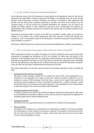 Chaire ESSEC Santé Page 5
6. Are the conflicts of interests information published?
In the literature review, the COI information is made public for all institutions. However, the kind of
information provided differs. Interests declared to the MHRA are published each year in the Annual
Reports of the Commission on Human Medicines and Section 4 Committees. This publication will
provide only the name of the committee chairman or member, the source of the interest (e.g. the
company name); it will not provide any financial information nor numbers (e.g. for shares) nor
identify the family member or other holding the interest by name. Furthermore, the decisions on
participating in the committee meetings are recorded in the minutes that are publicly available on the
MHRA web site. [6]
Declarations of interest made by experts to the EMA are accessible to public, either on the agency’s
website or in its offices. Also, certain information about the outcomes of EMA COI policies and
procedures, such as assessments made by the Declaration of Interests Assessment Group (DIAG), is
made available on request. [6]
In Germany, IQWIG declarations of interests are presented and published in a tabular summarization.
7. Who is responsible of managing conflict of interests? How is it handled?
When reviewing the policies on conflict of interests, it is hard to identify for some agencies the entity
responsible of managing the declaration of COI. For example, the EMA does not specify in the
procedure of the handling of the COI, the entity that assigns preliminary the risk level of COI before
referring the individual to the DIAG. As well, NICE does not specify the responsible entity of handling
COI. Yet, the IQWIG has a committee for the conflicts of interest to evaluate the declaration of experts.
As for the FDA, the FDA ethic’s staff handles the declaration of the COI.
The actions listed below are the main measures taken by the health authorities in order to handle the
COI:
• Exclusion from the meeting / the project:
The FDA is using a decision making tool to evaluate the risk of COI in the participation of an
individual. It is an Algorithm of 10 steps. At each step, a decision is taken to authorize or not an
employee to assist to FDA meetings. At the last step, a waiver can be issued if the need for the
special government employee’s services “outweighs the potential for a conflict of interest”, and if
the financial interest of a regular government employee is “not substantial as to be deemed likely
to affect the integrity of the services provided by that individual”.
• Requesting additional information:
A conflict of interest may exist for the clinical investigator conducting studies that the FDA relies
on to establish that the product is effective. In this case, the FDA can request that the applicant for
marketing authorization submits additional data.
• Suspension of funds:
The NIH in USA may suspend the grants for an institution if a conflict of interest appears.
• Money penalties:
According to the Sunshine Act, a manufacturer or organization is subject to civil money penalties
for each payment or other transfer not reported as required. The penalty is not less than $1,000,
but not more than $10,000 if failure to report, and not less than $10,000, but not more than
$100,000 if knowing failure to report.
 