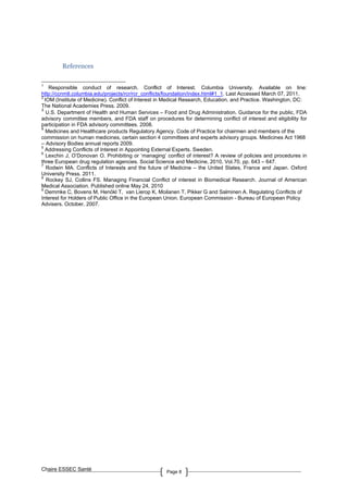 Chaire ESSEC Santé Page 8
References
1
Responsible conduct of research. Conflict of Interest. Columbia University. Available on line:
http://ccnmtl.columbia.edu/projects/rcr/rcr_conflicts/foundation/index.html#1_1. Last Accessed March 07, 2011.
2
IOM (Institute of Medicine). Conflict of Interest in Medical Research, Education, and Practice. Washington, DC:
The National Academies Press. 2009.
3
U.S. Department of Health and Human Services – Food and Drug Administration. Guidance for the public, FDA
advisory committee members, and FDA staff on procedures for determining conflict of interest and eligibility for
participation in FDA advisory committees. 2008.
4
Medicines and Healthcare products Regulatory Agency. Code of Practice for chairmen and members of the
commission on human medicines, certain section 4 committees and experts advisory groups. Medicines Act 1968
– Advisory Bodies annual reports 2009.
5
Addressing Conflicts of Interest in Appointing External Experts. Sweden.
6
Lexchin J, O’Donovan O. Prohibiting or ‘managing’ conflict of interest? A review of policies and procedures in
three European drug regulation agencies. Social Science and Medicine, 2010, Vol.70, pp. 643 – 647.
7
Rodwin MA. Conflicts of Interests and the future of Medicine – the United States, France and Japan. Oxford
University Press. 2011.
8
Rockey SJ, Collins FS. Managing Financial Conflict of interest in Biomedical Research. Journal of American
Medical Association. Published online May 24, 2010
9
Demmke C, Bovens M, Henökl T, van Lierop K, Moilanen T, Pikker G and Salminen A. Regulating Conflicts of
Interest for Holders of Public Office in the European Union. European Commission - Bureau of European Policy
Advisers. October, 2007.
 