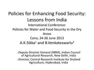 Policies for Enhancing Food Security:
Lessons from India
International Conference:
Policies for Water and Food Security in the Dry
Areas
Cairo, 24-26 June 2013
A.K.Sikka1 and B.Venkateswarlu2
1 Deputy Director General (NRM), Indian Council
of Agricultural Research, New Delhi, India
2 Director, Central Research Institute for Dryland
Agriculture, Hyderabad, India
 