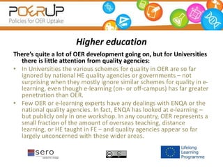 Higher education
There’s quite a lot of OER development going on, but for Universities
there is little attention from quality agencies:
• In Universities the various schemes for quality in OER are so far
ignored by national HE quality agencies or governments – not
surprising when they mostly ignore similar schemes for quality in e-
learning, even though e-learning (on- or off-campus) has far greater
penetration than OER.
• Few OER or e-learning experts have any dealings with ENQA or the
national quality agencies. In fact, ENQA has looked at e-learning –
but publicly only in one workshop. In any country, OER represents a
small fraction of the amount of overseas teaching, distance
learning, or HE taught in FE – and quality agencies appear so far
largely unconcerned with these wider areas.
 