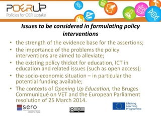 Issues to be considered in formulating policy
interventions
• the strength of the evidence base for the assertions;
• the importance of the problems the policy
interventions are aimed to alleviate;
• the existing policy thicket for education, ICT in
education and related issues (such as open access);
• the socio-economic situation – in particular the
potential funding available;
• The contexts of Opening Up Education, the Bruges
Communiqué on VET and the European Parliament
resolution of 25 March 2014.
 