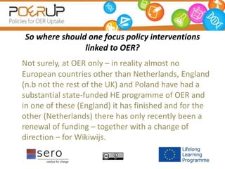 So where should one focus policy interventions
linked to OER?
Not surely, at OER only – in reality almost no
European countries other than Netherlands, England
(n.b not the rest of the UK) and Poland have had a
substantial state-funded HE programme of OER and
in one of these (England) it has finished and for the
other (Netherlands) there has only recently been a
renewal of funding – together with a change of
direction – for Wikiwijs.
 