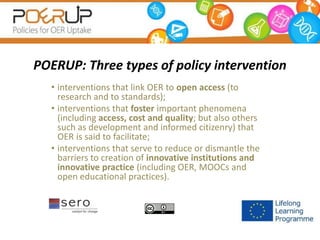 POERUP: Three types of policy intervention
• interventions that link OER to open access (to
research and to standards);
• interventions that foster important phenomena
(including access, cost and quality; but also others
such as development and informed citizenry) that
OER is said to facilitate;
• interventions that serve to reduce or dismantle the
barriers to creation of innovative institutions and
innovative practice (including OER, MOOCs and
open educational practices).
 