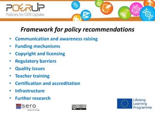 Framework for policy recommendations
• Communication and awareness raising
• Funding mechanisms
• Copyright and licensing
• Regulatory barriers
• Quality issues
• Teacher training
• Certification and accreditation
• Infrastructure
• Further research
 