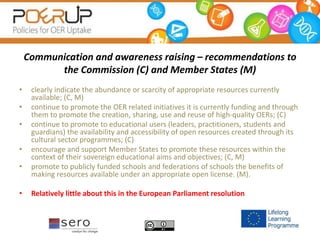 Communication and awareness raising – recommendations to
the Commission (C) and Member States (M)
• clearly indicate the abundance or scarcity of appropriate resources currently
available; (C, M)
• continue to promote the OER related initiatives it is currently funding and through
them to promote the creation, sharing, use and reuse of high-quality OERs; (C)
• continue to promote to educational users (leaders, practitioners, students and
guardians) the availability and accessibility of open resources created through its
cultural sector programmes; (C)
• encourage and support Member States to promote these resources within the
context of their sovereign educational aims and objectives; (C, M)
• promote to publicly funded schools and federations of schools the benefits of
making resources available under an appropriate open license. (M).
• Relatively little about this in the European Parliament resolution
 