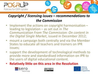 Copyright / licensing issues – recommendations to
the Commission
• Implement the actions on copyright harmonisation –
leading to legislation – as set out in The
Communication From The Commission: On content in
the Digital Single Market, issued in December 2012;
• mount a campaign both centrally and via the Member
States to educate all teachers and trainers on IPR
issues;
• support the development of technological methods to
provide more and standardised information on IPR to
the users of digital educational content.
• Relatively little on this area in the Resolution
 