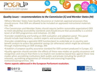 Quality issues – recommendations to the Commission (C) and Member States (M)
•Where Member States have Quality Assurance or materials approval processes they
should ensure that OER are allowed to be included on approved instructional materials
lists. (M)
•The Commission and Member States should require (within reasonable expectation) OER
to meet (disability) accessibility standards and should ensure that accessibility is a central
tenet of all OER programmes and initiatives. (C) (M)
•Consider establishing and funding an OER evaluation and adoption panel. This panel
should include lead teachers, content experts and accessibility experts. (M)
•Consider establishing a specialist OER function/post to undertake an in-country cost-
benefit analysis to assess the potential savings (or otherwise) which might be achieved
through implementing an OER strategy. (M)
•Establish a European quality assurance standard for OER content produced in Europe. (C)
•Quality agencies should consider the effects of these new modes on quality assurance and
recognition and ensure that there is no implicit non-evidence-based bias against these new
modes when accrediting institutions both public and private including for-profit (if
relevant), accrediting programmes (if relevant) and assessing/inspecting
institutions/programmes. (M)
•Some aspects addressed in the European Parliament resolution.
 