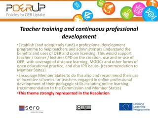 Teacher training and continuous professional
development
•Establish (and adequately fund) a professional development
programme to help teachers and administrators understand the
benefits and uses of OER and open licensing. This would support
teacher / trainer / lecturer CPD on the creation, use and re-use of
OER, with coverage of distance learning, MOOCs and other forms of
open educational practice, and also IPR issues. (recommendation to
Member States)
•Encourage Member States to do this also and recommend their use
of incentive schemes for teachers engaged in online professional
development of their pedagogic skills including online learning.
(recommendation to the Commission and Member States)
•This theme strongly represented in the Resolution
 
