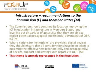 Infrastructure – recommendations to the
Commission (C) and Member States (M)
• The Commission should continue its focus on improving the
ICT in education infrastructure in Members States (and
levelling out disparities of access) so that they are able to
exploit potential pedagogical and financial advantages of OER.
(C) (M)
• Where nations (or institutions) are providing digital devices
they should ensure that all considerations have been taken to
maximise the effectiveness (economically and pedagogically)
of devices, support and strategy with regards to OER. (M)
• This theme is strongly represented in the Resolution.
 