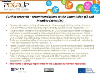 Further research – recommendations to the Commission (C) and
Member States (M)
• Develop its understanding of new modes of learning (including online, distance,
OER and MOOCs) and how they impact quality assurance and recognition. (C)
• Fund research into the verifiable benefits of OER, with greater efforts to integrate
such analyses with its ongoing research on distance learning, on-campus online
learning, and pedagogy; and recommend the same to Member States. Future K-12
OER research should explicitly embrace Repositories, Federations, Portals and
Tools and should consider off-campus learning (both institutional – virtual schools
– and self-directed or home-tutor led). (C)
• Foster research into the benefits of OER & sustainable business models, integrating
this with its ongoing research on distance learning, on-campus online learning, and
pedagogy; and recommend the same to Member States. (C) (M)
• Support educational institutions in developing new business and educational
models and launch large-scale research and policy experimentations to test
innovative pedagogical approaches, curriculum development and skills
assessment. (C) (M)
• This theme is strongly represented in the European Parliament resolution.
 