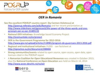 OER in Romania
See the excellent POERUP country report (by Carmen Holotescu) at
http://poerup.referata.com/wiki/Romania and her recent presentation at
http://www.slideshare.net/ggrosseck/the-power-of-the-three-words-and-one-
acronym-oer-vs-oer-31405133
• National OER initiatives: Knowledge based Economy Project
http://ecomunitate.ro/en/proiect
• OER in the Government Programme for 2013-2016:
http://www.gov.ro/upload/articles/118981/program-de-guvernare-2013-2016.pdf
• Regional and institutional initiatives: FLOSS - see factsheet at
http://epractice.eu/en/document/288404
• Strong communities/events related to open source, open access, open data, open
licenses cited in the POERUP report
• A Romanian Coalition for Open Educational Resources was created in October 2013;
also the National Conference on Open Education was held on March 14, 2014
http://www.acces-deschis.ro/ro/oer
 