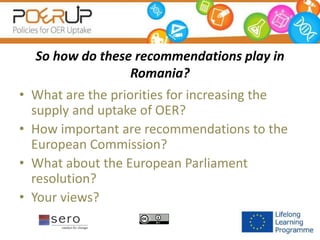 So how do these recommendations play in
Romania?
• What are the priorities for increasing the
supply and uptake of OER?
• How important are recommendations to the
European Commission?
• What about the European Parliament
resolution?
• Your views?
 