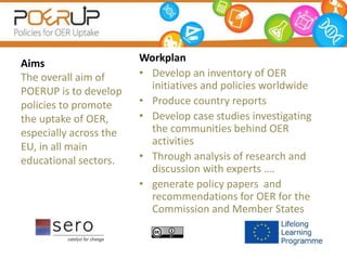 Workplan
• Develop an inventory of OER
initiatives and policies worldwide
• Produce country reports
• Develop case studies investigating
the communities behind OER
activities
• Through analysis of research and
discussion with experts ….
• generate policy papers and
recommendations for OER for the
Commission and Member States
Aims
The overall aim of
POERUP is to develop
policies to promote
the uptake of OER,
especially across the
EU, in all main
educational sectors.
 