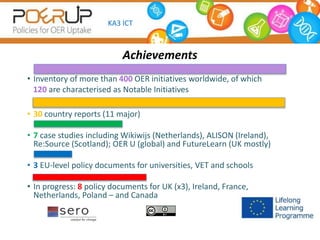 Achievements
• Inventory of more than 400 OER initiatives worldwide, of which
120 are characterised as Notable Initiatives
• 30 country reports (11 major)
• 7 case studies including Wikiwijs (Netherlands), ALISON (Ireland),
Re:Source (Scotland); OER U (global) and FutureLearn (UK mostly)
• 3 EU-level policy documents for universities, VET and schools
• In progress: 8 policy documents for UK (x3), Ireland, France,
Netherlands, Poland – and Canada
KA3 ICT
 