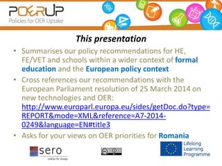 This presentation
• Summarises our policy recommendations for HE,
FE/VET and schools within a wider context of formal
education and the European policy context
• Cross references our recommendations with the
European Parliament resolution of 25 March 2014 on
new technologies and OER:
http://www.europarl.europa.eu/sides/getDoc.do?type=
REPORT&mode=XML&reference=A7-2014-
0249&language=EN#title3
• Asks for your views on OER priorities for Romania
 