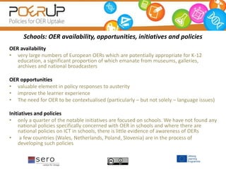 Schools: OER availability, opportunities, initiatives and policies
OER availability
• very large numbers of European OERs which are potentially appropriate for K-12
education, a significant proportion of which emanate from museums, galleries,
archives and national broadcasters
OER opportunities
• valuable element in policy responses to austerity
• improve the learner experience
• The need for OER to be contextualised (particularly – but not solely – language issues)
Initiatives and policies
• only a quarter of the notable initiatives are focused on schools. We have not found any
national policies specifically concerned with OER in schools and where there are
national policies on ICT in schools, there is little evidence of awareness of OERs
• a few countries (Wales, Netherlands, Poland, Slovenia) are in the process of
developing such policies
 