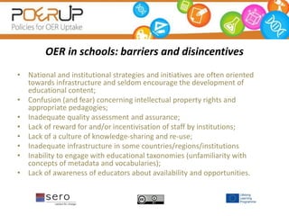 OER in schools: barriers and disincentives
• National and institutional strategies and initiatives are often oriented
towards infrastructure and seldom encourage the development of
educational content;
• Confusion (and fear) concerning intellectual property rights and
appropriate pedagogies;
• Inadequate quality assessment and assurance;
• Lack of reward for and/or incentivisation of staff by institutions;
• Lack of a culture of knowledge-sharing and re-use;
• Inadequate infrastructure in some countries/regions/institutions
• Inability to engage with educational taxonomies (unfamiliarity with
concepts of metadata and vocabularies);
• Lack of awareness of educators about availability and opportunities.
 