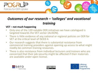 Outcomes of our research – ‘colleges’ and vocational
training
VET – not much happening
• Only one of the 120 notable OER initiatives we have catalogued is
targeted towards the VET sector (ALISON).
• There is little evidence of any national or regional policies on OER for
VET at the critical level of ISCED 4.
• Our research suggests that there is substantial resistance from
commercial training providers against opening up access to what might
readily be common training resources.
• There is also resistance from individual lecturers and trainers who are
concerned that their job security might be affected if their materials
are available under open license.
 