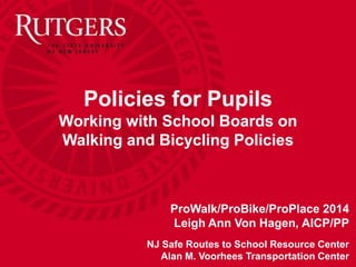 Policies for Pupils 
Working with School Boards on 
Walking and Bicycling Policies 
ProWalk/ProBike/ProPlace 2014 
Leigh Ann Von Hagen, AICP/PP 
NJ Safe Routes to School Resource Center 
Alan M. Voorhees Transportation Center  