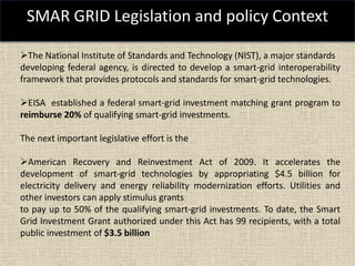 SMAR GRID Legislation and policy Context
The National Institute of Standards and Technology (NIST), a major standards
developing federal agency, is directed to develop a smart-grid interoperability
framework that provides protocols and standards for smart-grid technologies.
EISA established a federal smart-grid investment matching grant program to
reimburse 20% of qualifying smart-grid investments.
The next important legislative effort is the
American Recovery and Reinvestment Act of 2009. It accelerates the
development of smart-grid technologies by appropriating $4.5 billion for
electricity delivery and energy reliability modernization efforts. Utilities and
other investors can apply stimulus grants
to pay up to 50% of the qualifying smart-grid investments. To date, the Smart
Grid Investment Grant authorized under this Act has 99 recipients, with a total
public investment of $3.5 billion
 