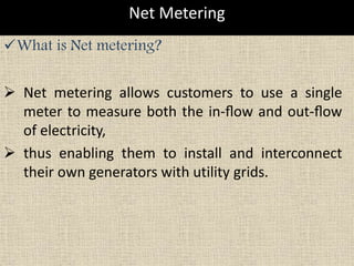 Net Metering
What is Net metering?
 Net metering allows customers to use a single
meter to measure both the in-ﬂow and out-ﬂow
of electricity,
 thus enabling them to install and interconnect
their own generators with utility grids.
 
