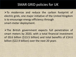 SMAR GRID policies for UK
To modernize and reduce the carbon footprint of
electric grids, one major initiative of the United Kingdom
is to encourage energy efficiency through
smart-meter deployment.
The British government expects full penetration of
smart meters by 2020, with a total ﬁnancial investment
of £8.6 billion ($13.5 billion) and total beneﬁts of £14.6
billion ($22.9 billion) over the next 20 years
 