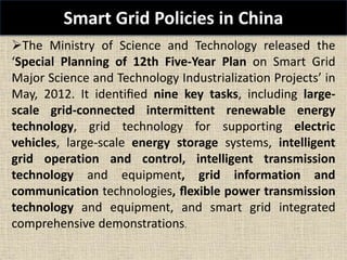 Smart Grid Policies in China
The Ministry of Science and Technology released the
‘Special Planning of 12th Five-Year Plan on Smart Grid
Major Science and Technology Industrialization Projects’ in
May, 2012. It identiﬁed nine key tasks, including large-
scale grid-connected intermittent renewable energy
technology, grid technology for supporting electric
vehicles, large-scale energy storage systems, intelligent
grid operation and control, intelligent transmission
technology and equipment, grid information and
communication technologies, ﬂexible power transmission
technology and equipment, and smart grid integrated
comprehensive demonstrations.
 