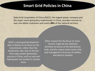 Other reasons for the focus on trans-
mission might be the relatively
primitive structure at the distribution
ends, and the unique asset owner-ship
and management structure of utilities
and electric markets
Smart Grid Policies in China
State Grid Corporation of China (SGCC), the largest power company and
the major smart-grid policy implementer in China, provides services to
over one billion customers and covers 88% of the national territory
SGCC’s smart-grid development
plan is distinct in its focus on the
transmission, rather than the
distribution side, due to the fact
that major power generation
sources in China, such as coal and
hydropower are located in remote
areas
 