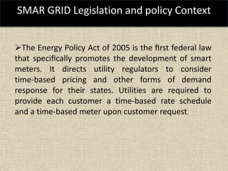 SMAR GRID Legislation and policy Context
The Energy Policy Act of 2005 is the ﬁrst federal law
that speciﬁcally promotes the development of smart
meters. It directs utility regulators to consider
time-based pricing and other forms of demand
response for their states. Utilities are required to
provide each customer a time-based rate schedule
and a time-based meter upon customer request.
 